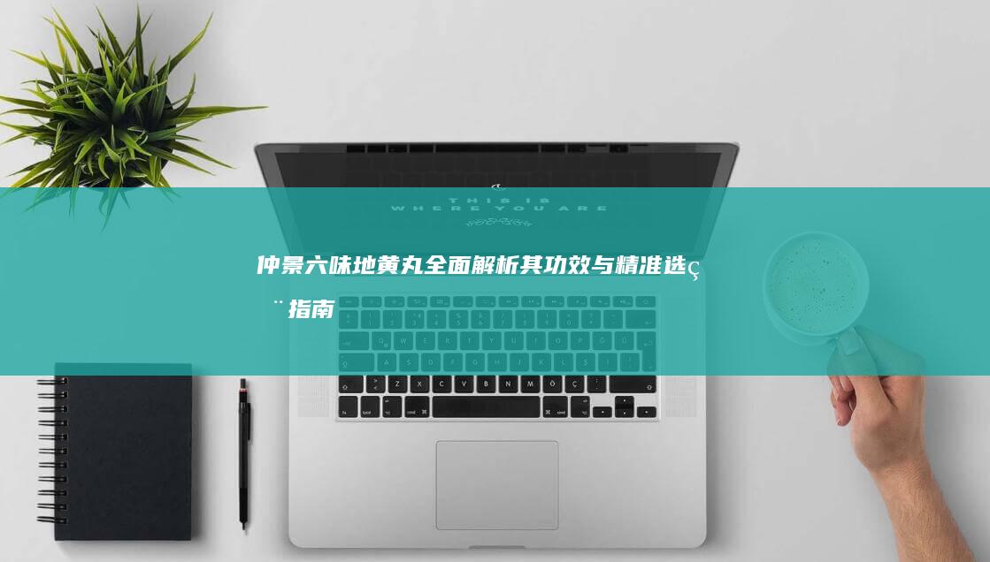 仲景六味地黄丸：全面解析其功效与精准选用指南